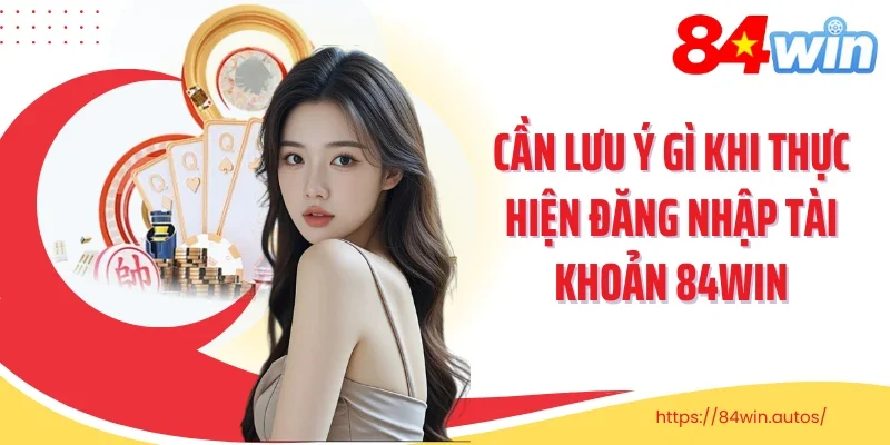 Cần lưu ý gì khi thực hiện đăng nhập tài khoản 84Win